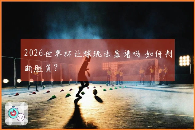 2026世界杯让球玩法靠谱吗 如何判断胜负？