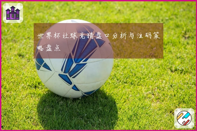 世界杯让球竞猜盘口分析与注码策略盘点