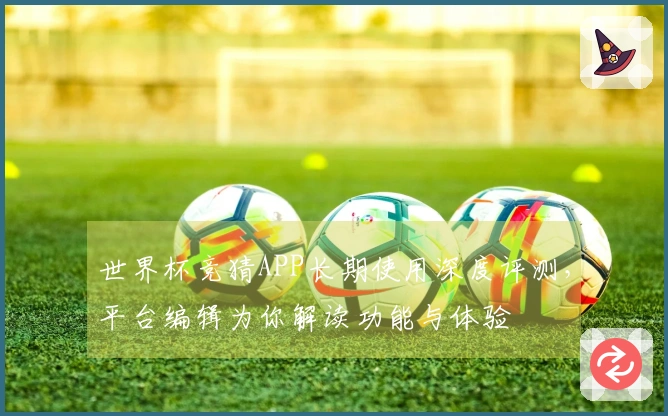 世界杯竞猜APP长期使用深度评测，平台编辑为你解读功能与体验